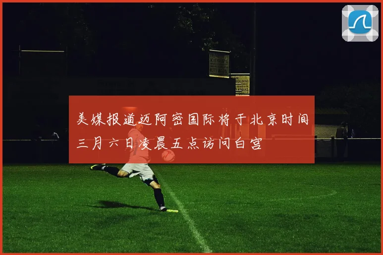 美媒报道迈阿密国际将于北京时间三月六日凌晨五点访问白宫