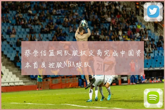 蔡崇信篮网队股权交易完成中国资本首度控股NBA球队