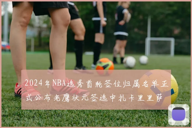 2024年NBA选秀首轮签位归属名单正式公布老鹰状元签选中扎卡里里萨谢