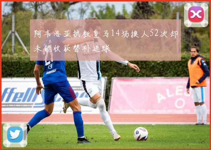阿韦洛亚执教皇马14场换人52次却未能收获替补进球