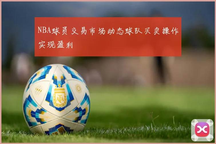 NBA球员交易市场动态球队买卖操作实现盈利